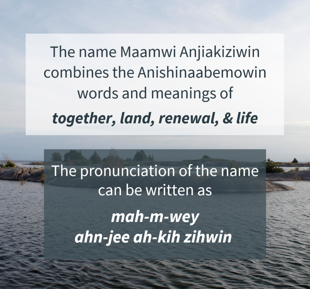 Text box with the following text: The name Maamwi Anjiakiziwin combines the Anishinaabemowin words and meanings of together, land, renewal, and life. The pronunciation of the name can be written as mah-m-wey ahn-jee ah-kih zihwin. 